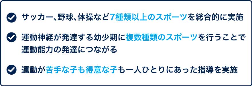 ・サッカー、野球、体操など7種類以上のスポーツを総合的に実施 ・運動神経が発達する幼少期に複数種類のスポーツを行うことで運動能力の発達につながる ・運動が苦手な子も得意な子も一人ひとりにあった指導を実施