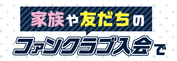 ご家族やお友だちのファンクラブご入会で