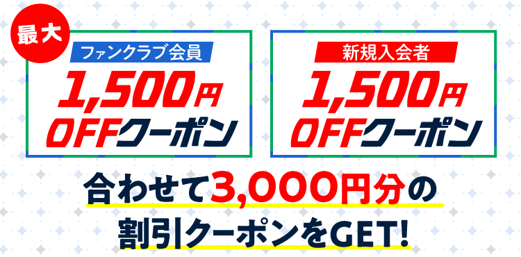 ファンクラブ会員の方最大1,500円分割引クーポン!! 新規入会の方1,500円分割引クーポン!!合わせて3,000円分の割引クーポンをGET!!