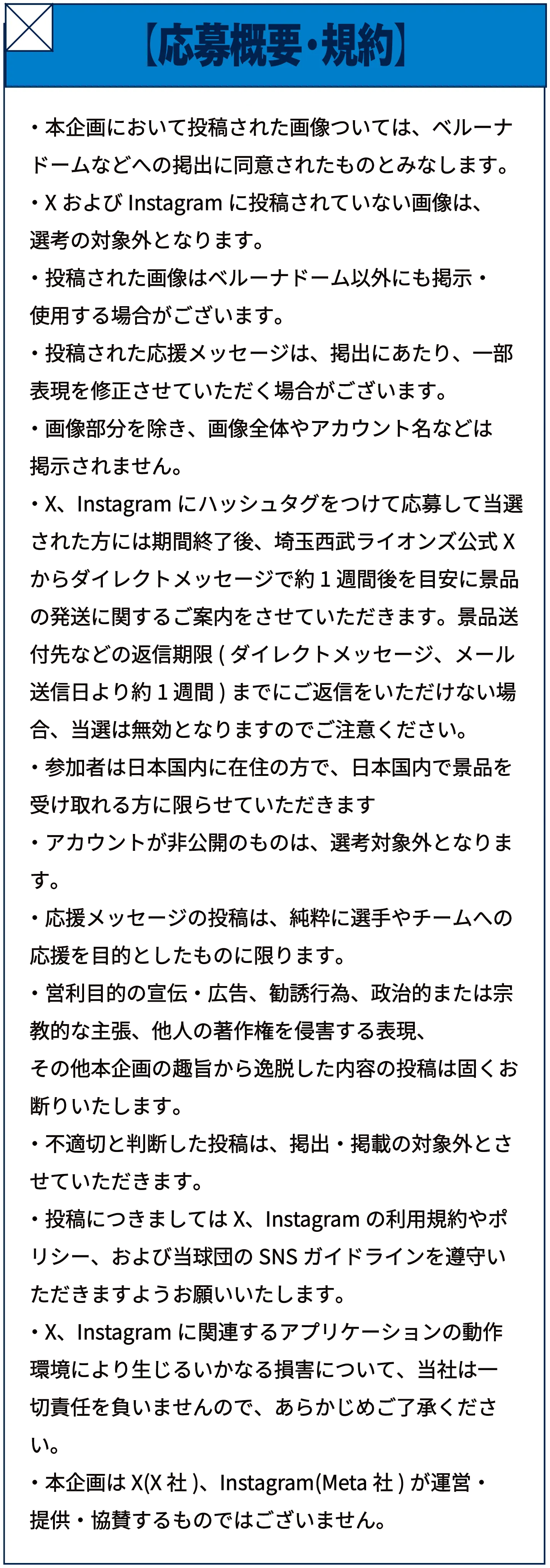 【応募概要・規約】本企画において投稿された画像については、ベルーナドーム等への掲出に同意されたものとみなします。XおよびInstagramに投稿されていない画像は、選考の対象外となります。投稿された画像はベルーナドーム以外にも掲示・使用する場合がございます。投稿された応援メッセージは、掲出にあたり、一部表現を修正させていただく場合がございます。画像部分を除き、画像全体やアカウント名等は掲示されません。X、Instagramにハッシュタグをつけて応募して当選された方には結果発表後、埼玉西武ライオンズ公式Xからダイレクトメッセージで約1週間後を目安に景品の発送に関するご案内をさせていただきます。景品送付先などの返信期限までにご返信をいただけない場合、当該無効となりますのでご注意ください。参加者は日本国内に在住の方で、日本国内で景品を受け取れる方に限らせていただきます。アカウントが非公開のものは、選考対象外となります。応援メッセージの投稿は、純粋に選手やチームへの応援を目的としたものに限ります。営利目的の宣伝・広告、勧誘行為、政治的または宗教的な主張、他人の著作権を侵害する表現、その他本企画の趣旨から逸脱した内容の投稿は固くお断りいたします。不適切と判断した投稿は、掲出・掲載の対象外とさせていただきます。投稿につきましてはX、Instagramの利用規約やポリシー、および当球団のSNSガイドラインを遵守いただきますようお願いいたします。X、Instagramに関連するアプリケーションの動作環境により生じるいかなる損害について、当社は一切責任を負いませんので、あらかじめご了承ください。本企画はX（X社）、Instagram（Meta社）が運営・提供・協賛するものではございません。