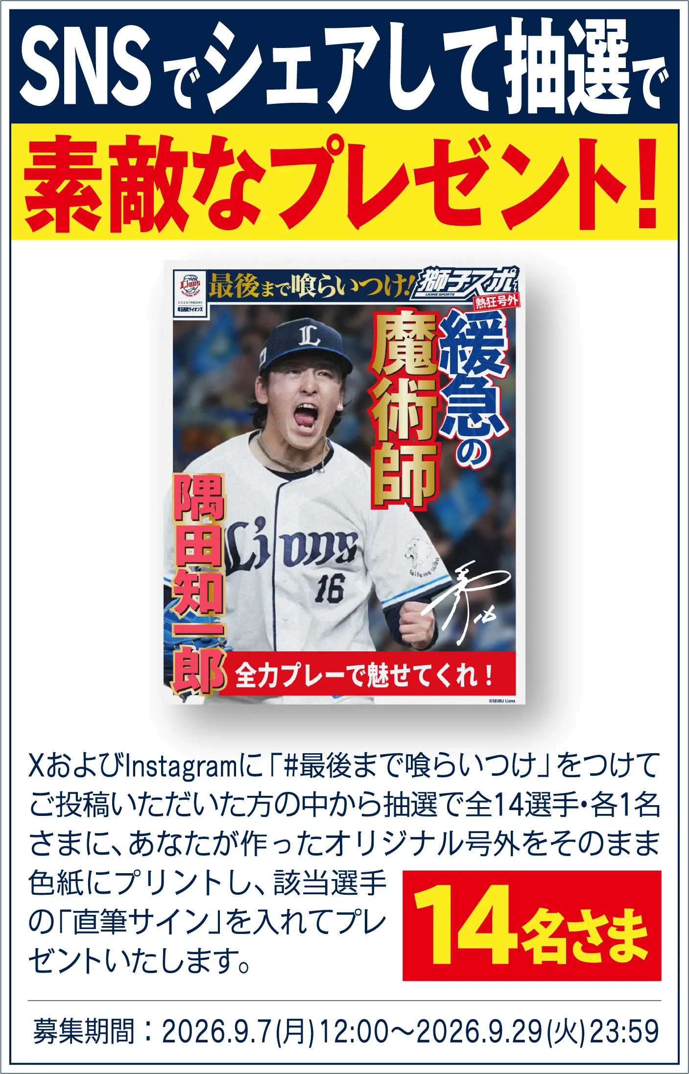 SNSシェアして当てた方には抽選で素敵なプレゼント！XおよびInstagramに「#最後まで喰らいつけ」をつけてご投稿いただいた方の中から抽選で全14選手・各1名様に、あなたが作ったオリジナル号外をそのまま色紙にプリントし、該当選手の「直筆サイン」を入れてプレゼントいたします。14名様。募集期間：2026.9.7(月)12:00～2026.9.29(火)23:59