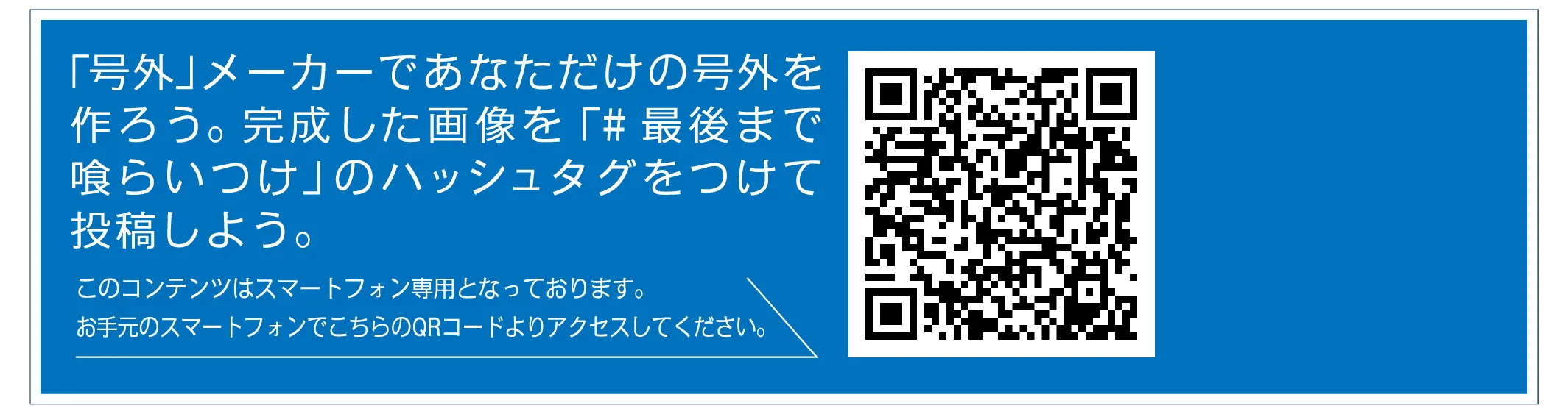 「号外」メーカーであなただけの号外を作ろう。完成した画像を「#最後まで喰らいつけ」のハッシュタグをつけて投稿しよう。このコンテンツはスマートフォン専用となっております。お手元のスマートフォンでこちらのQRコードよりアクセスしてください。
