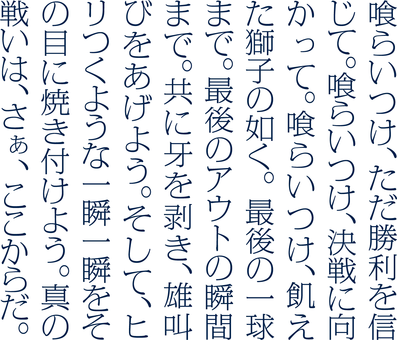 喰らいつけ、ただ勝利を信じて。喰らいつけ、決戦に向かって。喰らいつけ、飢えた獅子の如く。最後の一球まで。最後のアウトの瞬間まで。共に牙を剥き、雄叫びをあげよう。そして、ヒリつくような一瞬一瞬をその目に焼き付けよう。真の戦いは、さぁ、ここからだ。