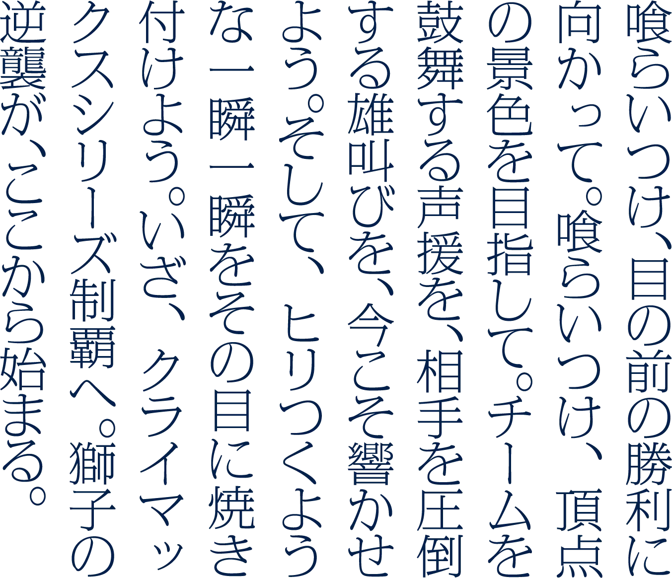 喰らいつけ、ただ勝利を信じて。喰らいつけ、決戦に向かって。喰らいつけ、飢えた獅子の如く。最後の一球まで。最後のアウトの瞬間まで。共に牙を剥き、雄叫びをあげよう。そして、ヒリつくような一瞬一瞬をその目に焼き付けよう。真の戦いは、さぁ、ここからだ。