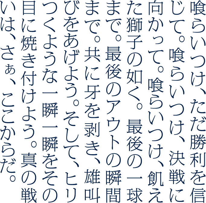 喰らいつけ、ただ勝利を信じて。喰らいつけ、決戦に向かって。喰らいつけ、飢えた獅子の如く。最後の一球まで。最後のアウトの瞬間まで。共に牙を剥き、雄叫びをあげよう。そして、ヒリつくような一瞬一瞬をその目に焼き付けよう。真の戦いは、さぁ、ここからだ。