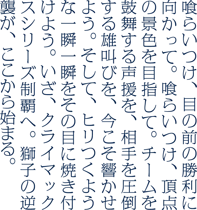 喰らいつけ、ただ勝利を信じて。喰らいつけ、決戦に向かって。喰らいつけ、飢えた獅子の如く。最後の一球まで。最後のアウトの瞬間まで。共に牙を剥き、雄叫びをあげよう。そして、ヒリつくような一瞬一瞬をその目に焼き付けよう。真の戦いは、さぁ、ここからだ。