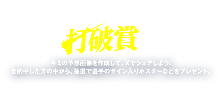 キャンペーン2 ホーム6連戦最多安打者 打破賞 を予想しよう キミの予想画像を作成して、Xでシェアしよう！ 全的中した方の中から、抽選で選手のサイン入りポスターなどをプレゼント。※「#打破賞」の#タグを入れてXで投稿してください。※期間中であれば何度でも投稿可能です。