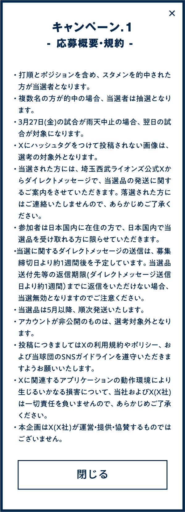 
・打順とポジションを含め、スタメンを的中された方が当選者となります。
・複数名の方が的中の場合、当選者は抽選となります。
・３月２７日(金)の試合が雨天中止の場合、翌日の試合が対象になります。
・Xにハッシュタグをつけて投稿されない画像は、選考の対象外となります。
・当選された方には、埼玉西武ライオンズ公式Xからダイレクトメッセージで、当選品の発送に関するご案内をさせていただきます。落選された方にはご連絡いたしませんので、あらかじめご了承ください。
・参加者は日本国内に在住の方で、日本国内で当選品を受け取れる方に限らせていただきます。
・当選に関するダイレクトメッセージの送信は、募集締切日より約1週間後を予定しています。当選品送付先等の返信期限(ダイレクトメッセージ送信日より約1週間）までに返信をいただけない場合、当選無効となりますのでご注意ください。
・当選品は5月以降、順次発送いたします。
・アカウントが非公開のものは、選考対象外となります。
・投稿につきましてはXの利用規約やポリシー、および当球団のSNSガイドラインを遵守いただきますようお願いいたします。
・Xに関連するアプリケーションの動作環境により生じるいかなる損害について、当社およびX(X社)は一切責任を負いませんので、あらかじめご了承ください。
・本企画はX(X社)が運営・提供・協賛するものではございません。