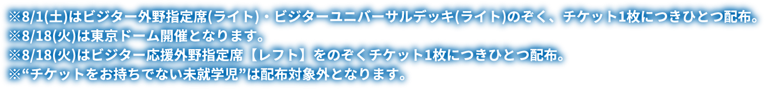 ※8/1(土)はビジター外野指定席(ライト)・ビジターユニバーサルデッキ(ライト)のぞく、チケット1枚につきひとつ配布。※8/18(火)は東京ドーム開催となります。※8/18(火)はビジター応援外野指定席【レフト】をのぞくチケット1枚につきひとつ配布。※“チケットをお持ちでない未就学児”は配布対象外となります。