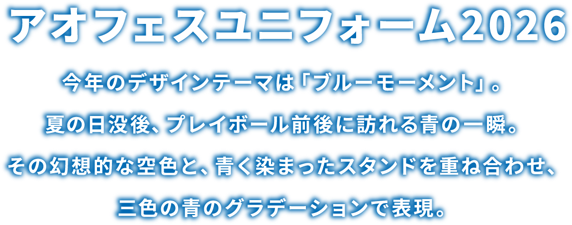 アオフェスユニフォーム2026 今年のデザインテーマは「ブルーモーメント」。夏の日没後、プレイボール前後に訪れる青の一瞬。その幻想的な空色と、青く染まったスタンドを重ね合わせ、三色の青のグラデーションで表現。