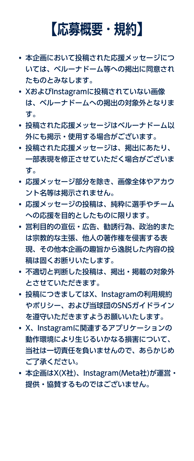 【応募概要・規約】 ・XおよびInstagramに投稿されていない画像は、ベルーナドームへの掲出の対象外となります。・投稿された応援メッセージはベルーナドーム以外にも掲示・使用する場合がございます。・応援メッセージの投稿は、純粋に選手やチームへの応援を目的としたものに限ります。・営利目的の宣伝・広告、勧誘行為、政治的または宗教的な主張、その他本企画の趣旨から逸脱した内容の投稿は固くお断りいたします。・不適切と判断した投稿は、掲出・掲載の対象外とさせていただきます。・投稿につきましてはX、Instagramの利用規約やポリシー、および当球団のSNSガイドラインを遵守いただきますようお願いいたします。・X、Instagramに関連するアプリケーションの動作環境により生じるいかなる損害について、当社およびX(X社)、Instagram(Meta社)は一切責任を負いませんので、あらかじめご了承ください。・本企画はX(X社)、Instagram(Meta社)が運営・提供・協賛するものではございません。