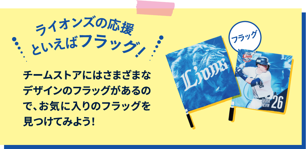 ライオンズの応援といえばフラッグ！チームストアには様々なデザインのフラッグがあるので、お気に入りのフラッグを見つけてみよう！