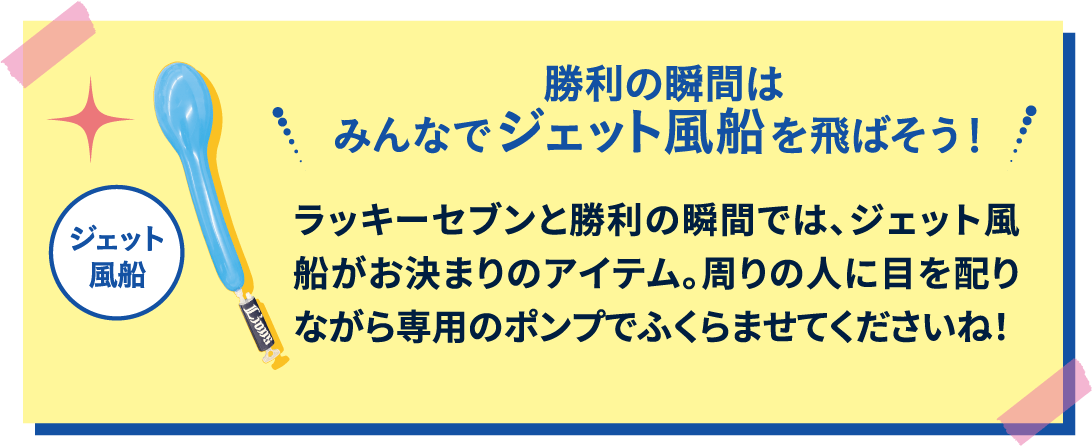 勝利の瞬間はみんなでジェット風船を飛ばそう！ ラッキーセブンと勝利の瞬間では、ジェット風船がお決まりのアイテム。周りの人に目を配りながら専用のポンプでふくらませてくださいね！
