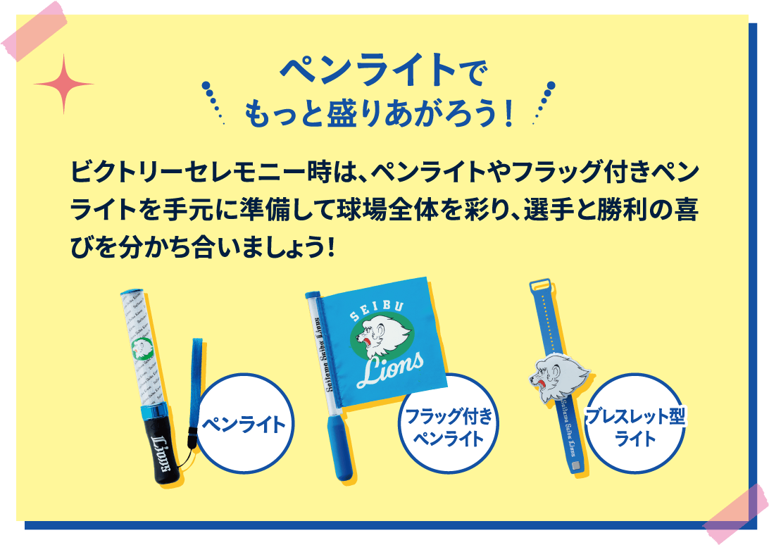 ペンライト フラッグ付きペンライト ブレスレット型ライト ペンライトでもっと盛りあがろう！ ビクトリーセレモニー時は、ペンライトやフラッグ付きペンライトを手元に準備して球場全体を彩り、選手と勝利の喜びを分かち合いましょう！