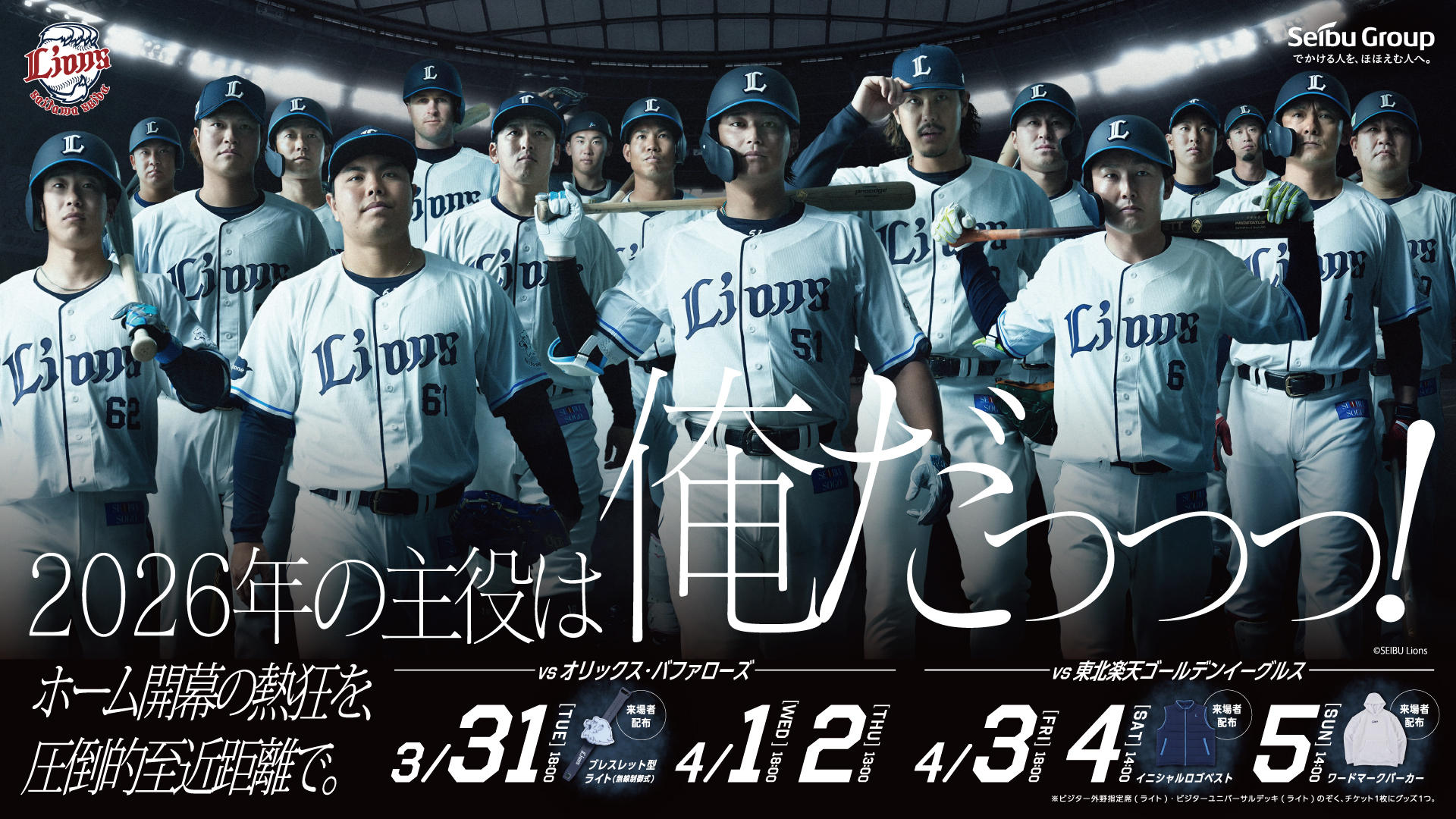 2026年の主役は俺だっっっ! | ホーム開幕の熱狂を、圧倒的至近距離で。 | vs オリックス・バファローズ | 3/31 [TUE] 18:00 来場者配布 ブレスレット型ライト(無線制御式) | 4/1 [WED] 18:00 | 4/2 [THU] 13:00 | vs 東北楽天ゴールデンイーグルス | 4/3 [FRI] 18:00 来場者配布 イニシャルロゴベスト | 4/4 [SAT] 14:00 来場者配布 イニシャルロゴベスト | 4/5 [SUN] 14:00 来場者配布 ワードマークパーカー | ※ビジター外野指定席(ライト)・ビジターユニバーサルデッキ(ライト)のぞく、チケット1枚にグッズ1つ。